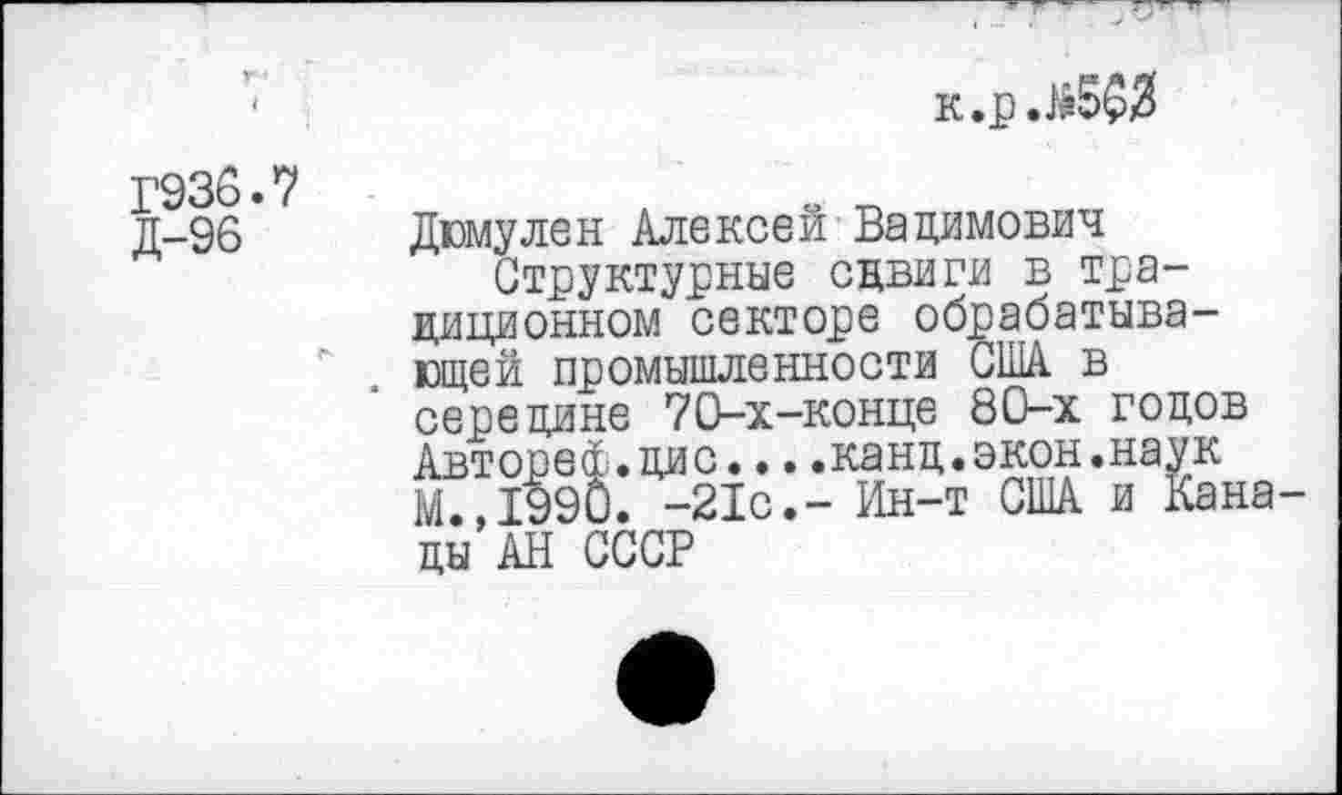 ﻿к.р.)й5$3
1’936.7 Д-96
Дюмулен Алексей Вадимович
Структурные сдвиги в традиционном секторе обрабатывающей промышленности США в середине 70-х-конце 80-х годов Автореф.дис....канд.экон.наук М.,1990. -21с,- Ин-т США и Кана ды АН СССР